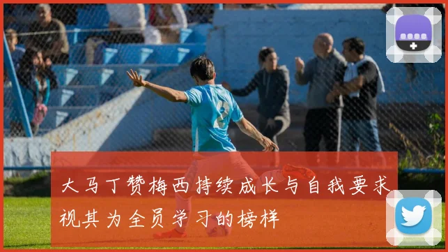 大马丁赞梅西持续成长与自我要求视其为全员学习的榜样