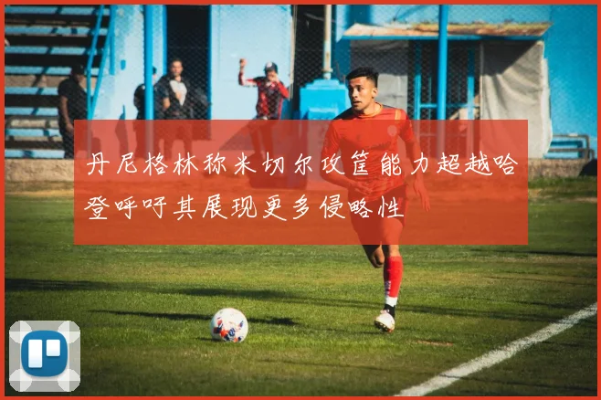 丹尼格林称米切尔攻筐能力超越哈登呼吁其展现更多侵略性