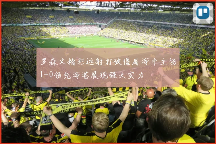 罗森文精彩远射打破僵局海牛主场1-0领先海港展现强大实力