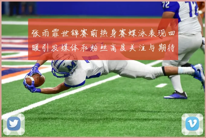 张雨霏世锦赛前热身赛蝶泳表现回暖引发媒体和粉丝高度关注与期待