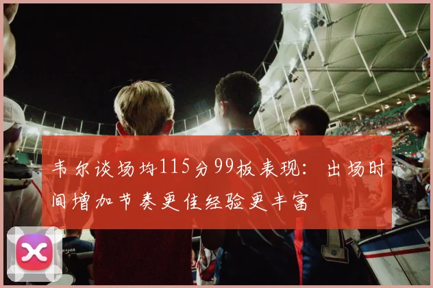 韦尔谈场均115分99板表现：出场时间增加节奏更佳经验更丰富