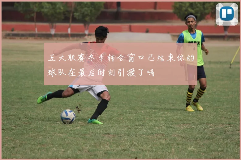 五大联赛冬季转会窗口已结束你的球队在最后时刻引援了吗