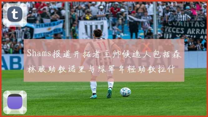 Shams报道开拓者主帅候选人包括森林狼助教诺里与绿军年轻助教拉什布鲁克