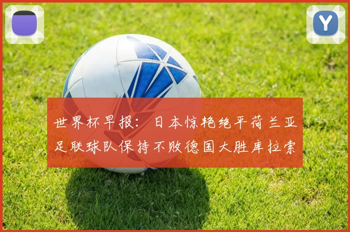 世界杯早报：日本惊艳绝平荷兰亚足联球队保持不败德国大胜库拉索