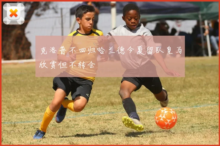 克洛普不回归哈兰德今夏留队皇马欣赏但不转会
