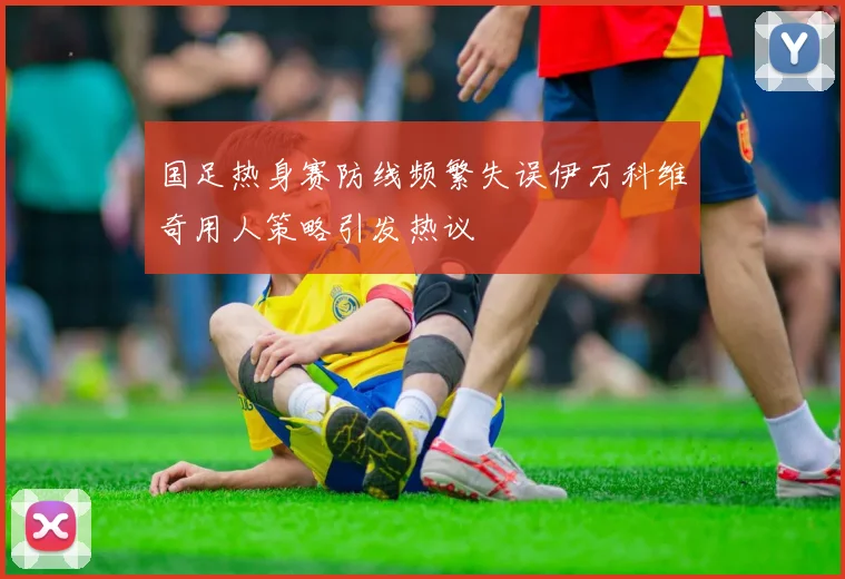 国足热身赛防线频繁失误伊万科维奇用人策略引发热议