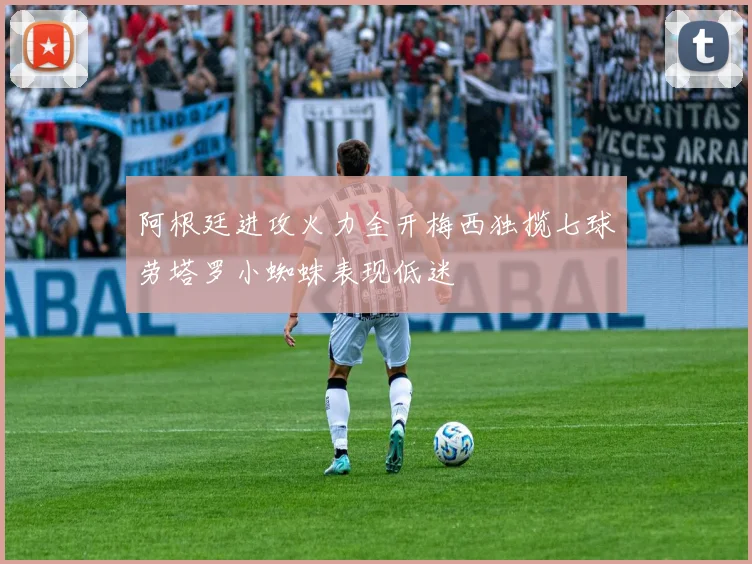 阿根廷进攻火力全开梅西独揽七球劳塔罗小蜘蛛表现低迷
