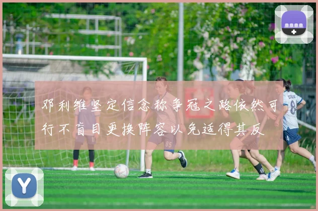 邓利维坚定信念称争冠之路依然可行不盲目更换阵容以免适得其反