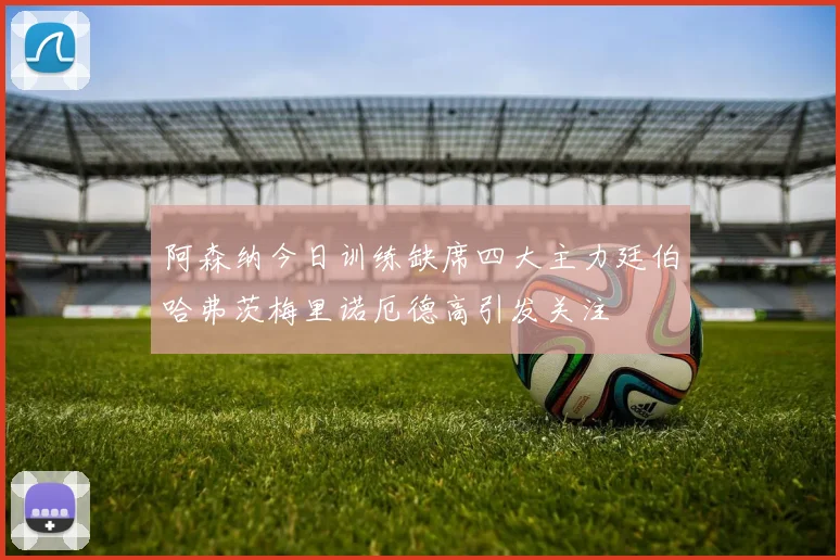阿森纳今日训练缺席四大主力廷伯哈弗茨梅里诺厄德高引发关注