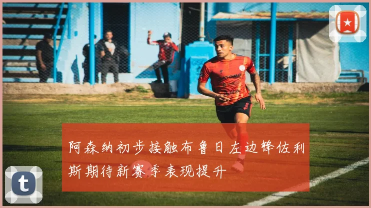 阿森纳初步接触布鲁日左边锋佐利斯期待新赛季表现提升
