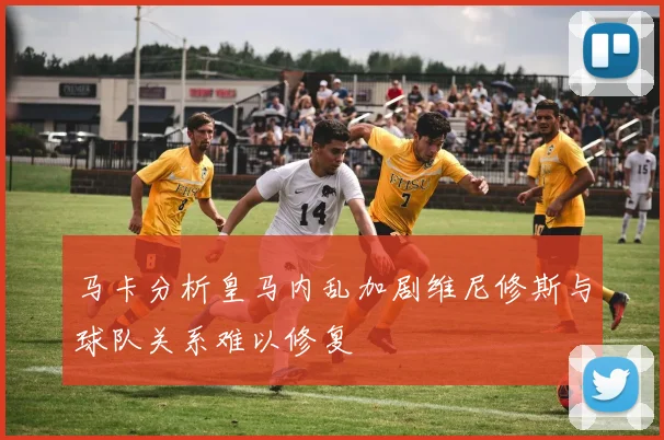 马卡分析皇马内乱加剧维尼修斯与球队关系难以修复