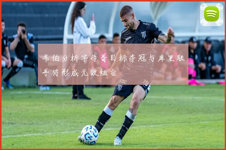 韦伯分析字母哥目标夺冠与库里联手将形成无敌组合