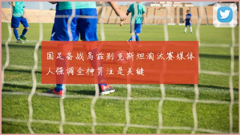 国足备战乌兹别克斯坦淘汰赛媒体人强调全神贯注是关键