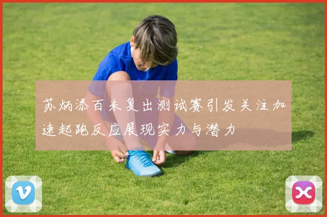 苏炳添百米复出测试赛引发关注加速起跑反应展现实力与潜力