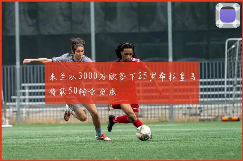 米兰以3000万欧签下25岁希拉皇马将获50转会分成