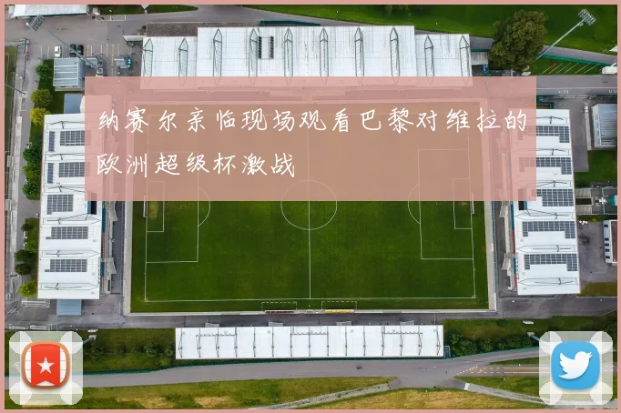 纳赛尔亲临现场观看巴黎对维拉的欧洲超级杯激战