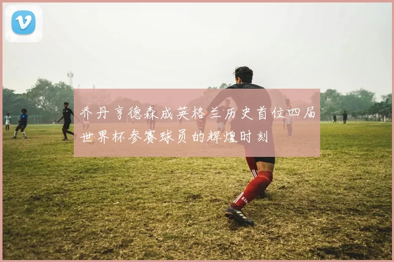 乔丹亨德森成英格兰历史首位四届世界杯参赛球员的辉煌时刻