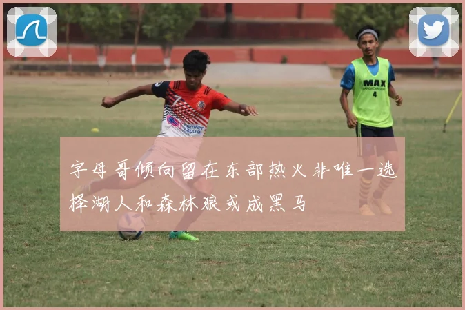 字母哥倾向留在东部热火非唯一选择湖人和森林狼或成黑马
