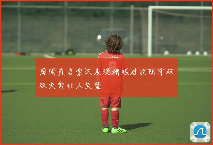 周琦直言索汉表现糟糕进攻防守双双失常让人失望