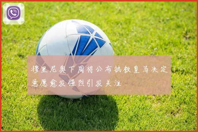 穆里尼奥下周将公布执教皇马决定意愿愈发强烈引发关注