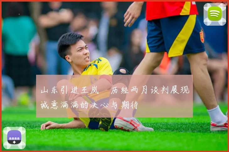 山东引进王岚嵚历经两月谈判展现诚意满满的决心与期待