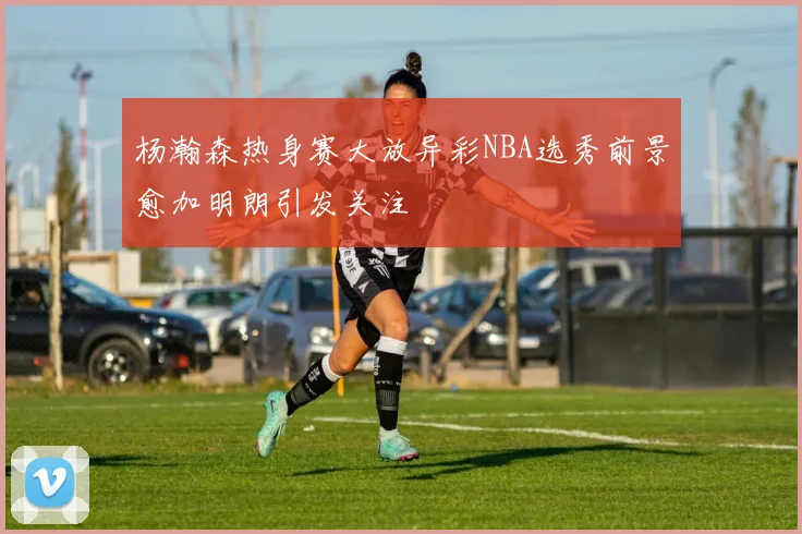 杨瀚森热身赛大放异彩NBA选秀前景愈加明朗引发关注