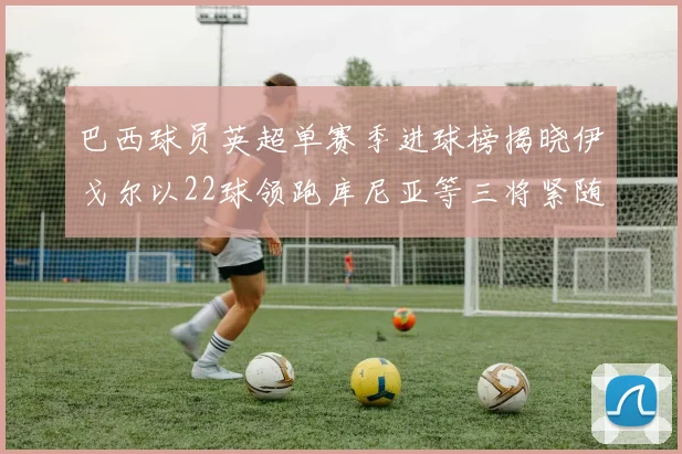 巴西球员英超单赛季进球榜揭晓伊戈尔以22球领跑库尼亚等三将紧随其后