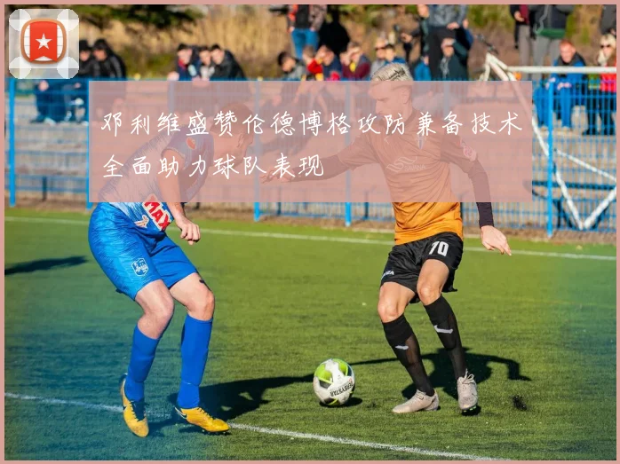 邓利维盛赞伦德博格攻防兼备技术全面助力球队表现