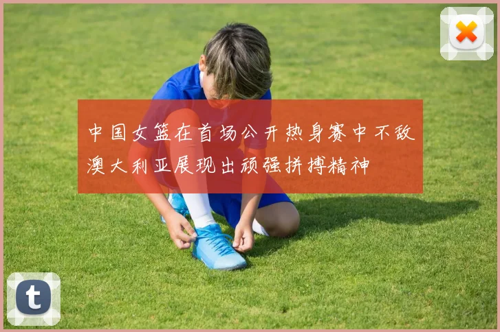 中国女篮在首场公开热身赛中不敌澳大利亚展现出顽强拼搏精神