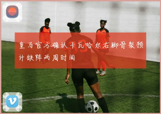 皇马官方确认卡瓦哈尔右脚骨裂预计缺阵两周时间