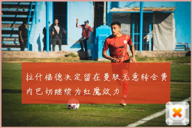 拉什福德决定留在曼联无意转会费内巴切继续为红魔效力